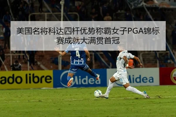 美国名将科达四杆优势称霸女子PGA锦标赛成就大满贯首冠
